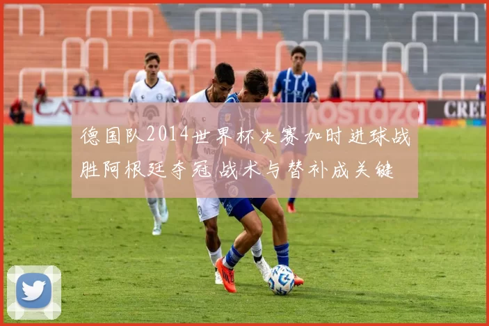 德国队2014世界杯决赛加时进球战胜阿根廷夺冠 战术与替补成关键