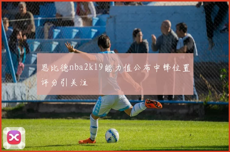 恩比德nba2k19能力值公布中锋位置评分引关注