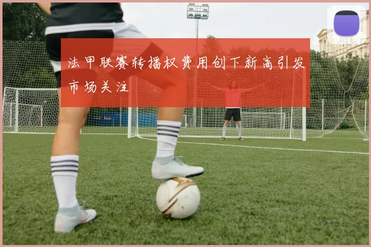 法甲联赛转播权费用创下新高引发市场关注