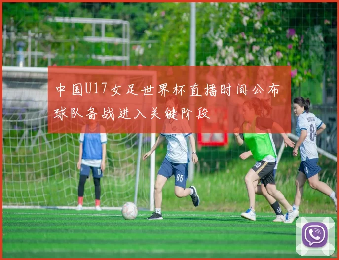 中国U17女足世界杯直播时间公布 球队备战进入关键阶段