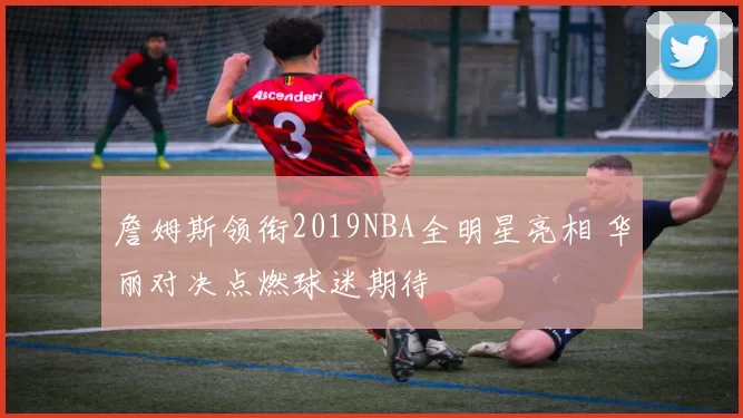 詹姆斯领衔2019NBA全明星亮相 华丽对决点燃球迷期待