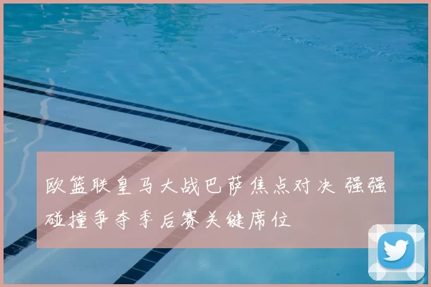 欧篮联皇马大战巴萨焦点对决 强强碰撞争夺季后赛关键席位