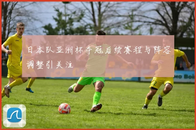 日本队亚洲杯夺冠后续赛程与阵容调整引关注