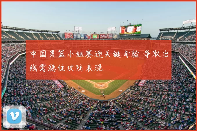 中国男篮小组赛迎关键考验 争取出线需稳住攻防表现