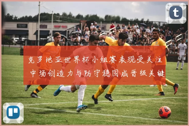 克罗地亚世界杯小组赛表现受关注 中场创造力与防守稳固成晋级关键