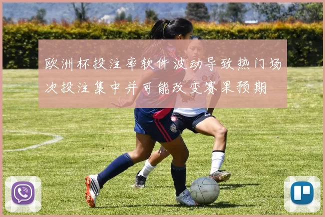 欧洲杯投注率软件波动导致热门场次投注集中并可能改变赛果预期