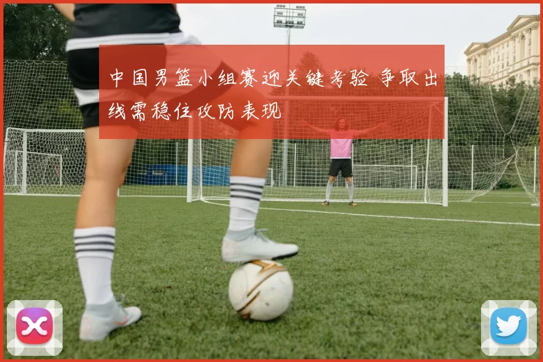 中国男篮小组赛迎关键考验 争取出线需稳住攻防表现