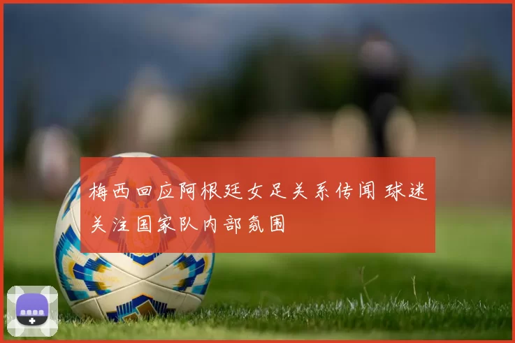 梅西回应阿根廷女足关系传闻 球迷关注国家队内部氛围