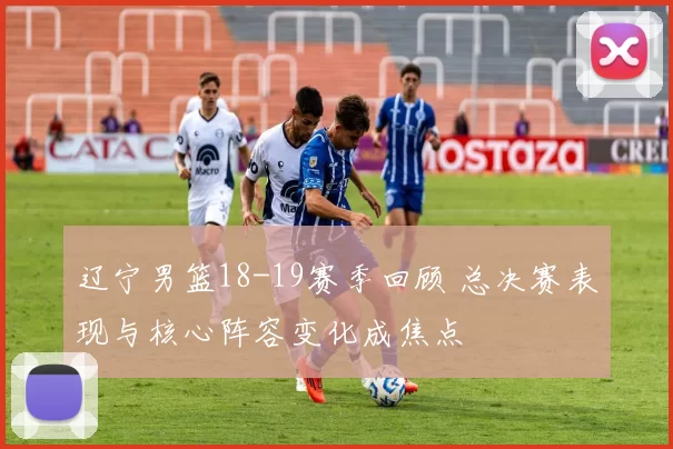 辽宁男篮18-19赛季回顾 总决赛表现与核心阵容变化成焦点