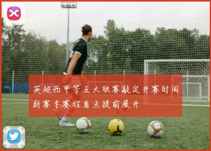 英超西甲等五大联赛敲定开赛时间新赛季赛程看点提前展开