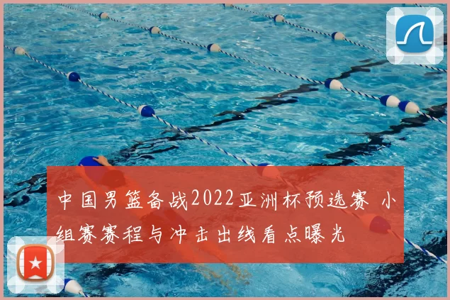 中国男篮备战2022亚洲杯预选赛 小组赛赛程与冲击出线看点曝光