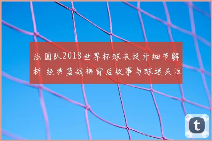 法国队2018世界杯球衣设计细节解析 经典蓝战袍背后故事与球迷关注