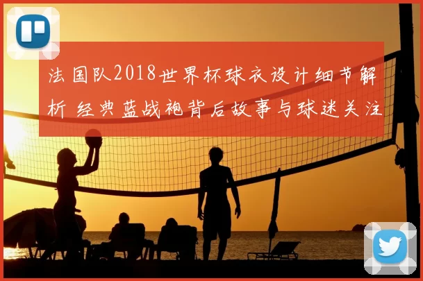 法国队2018世界杯球衣设计细节解析 经典蓝战袍背后故事与球迷关注