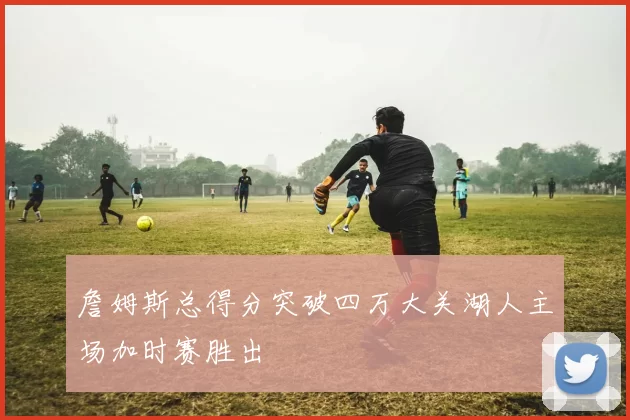 詹姆斯总得分突破四万大关湖人主场加时赛胜出