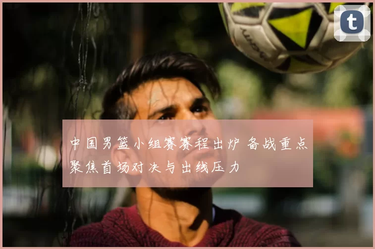 中国男篮小组赛赛程出炉 备战重点聚焦首场对决与出线压力