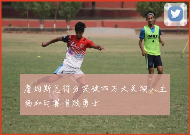 詹姆斯总得分突破四万大关湖人主场加时赛惜败勇士