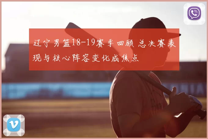 辽宁男篮18-19赛季回顾 总决赛表现与核心阵容变化成焦点