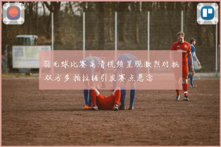 羽毛球比赛高清视频呈现激烈对抗 双方多拍拉锯引发赛点悬念