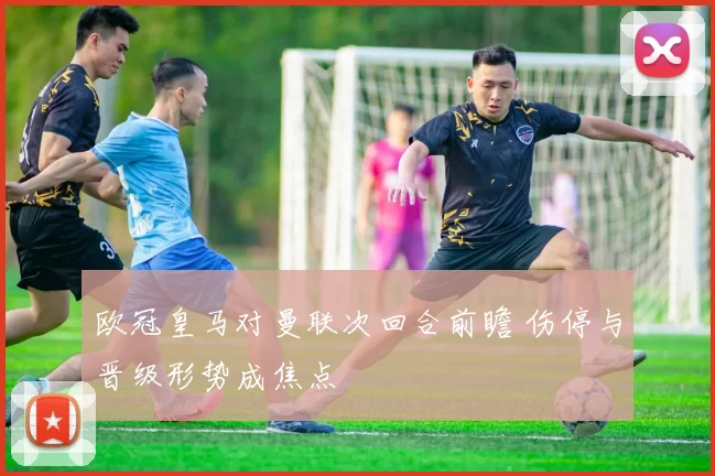 欧冠皇马对曼联次回合前瞻 伤停与晋级形势成焦点