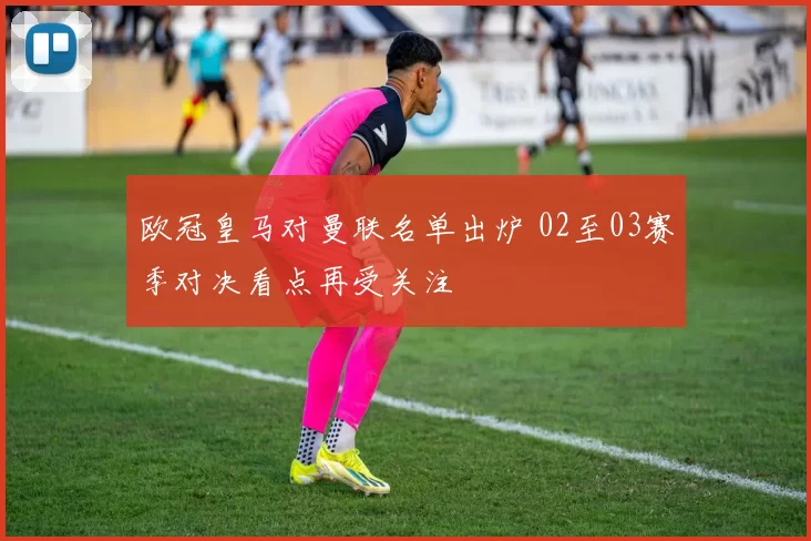 欧冠皇马对曼联名单出炉 02至03赛季对决看点再受关注