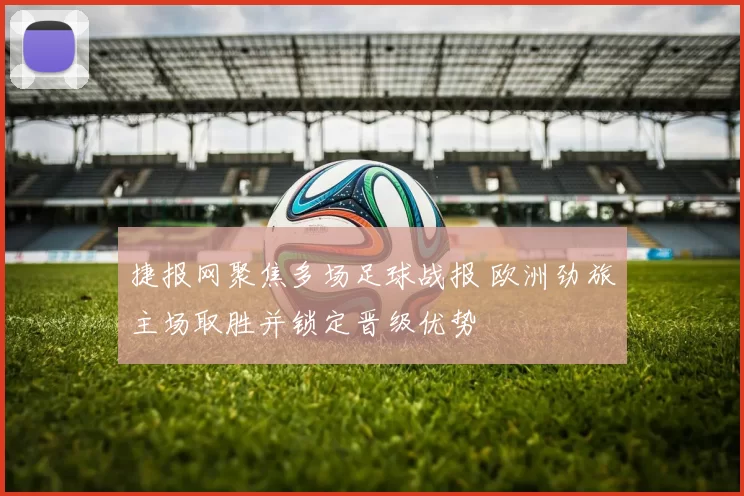 捷报网聚焦多场足球战报 欧洲劲旅主场取胜并锁定晋级优势