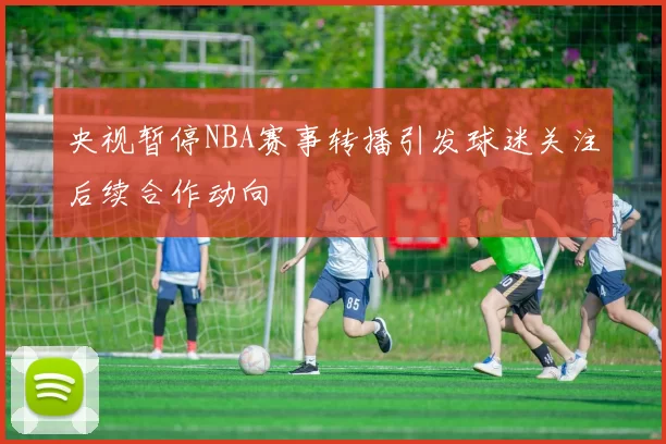 央视暂停NBA赛事转播引发球迷关注后续合作动向