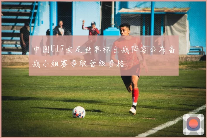 中国U17女足世界杯出战阵容公布备战小组赛争取晋级资格