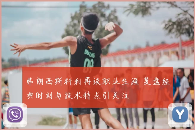 弗朗西斯科利再谈职业生涯 复盘经典时刻与技术特点引关注