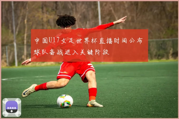 中国U17女足世界杯直播时间公布 球队备战进入关键阶段