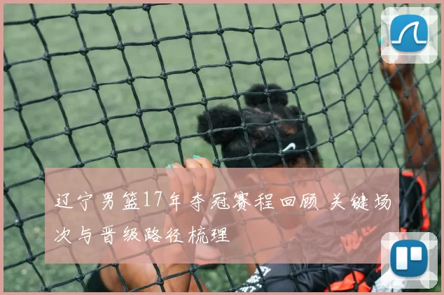 辽宁男篮17年夺冠赛程回顾 关键场次与晋级路径梳理
