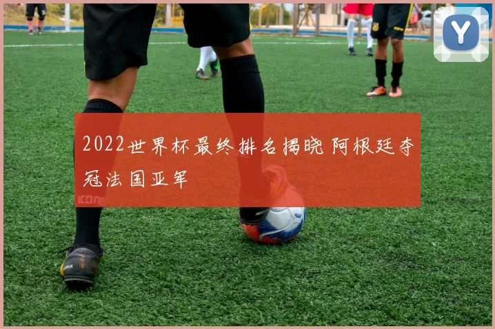 2022世界杯最终排名揭晓 阿根廷夺冠法国亚军