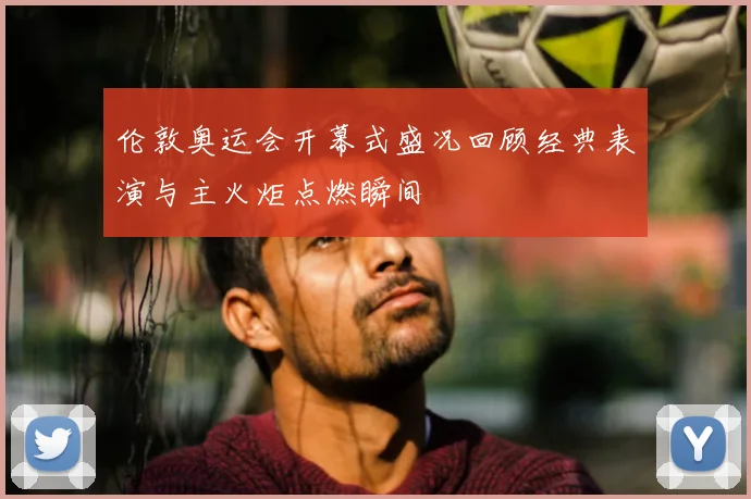 伦敦奥运会开幕式盛况回顾经典表演与主火炬点燃瞬间