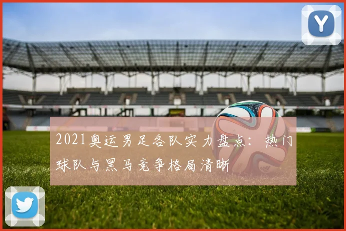 2021奥运男足各队实力盘点:热门球队与黑马竞争格局清晰