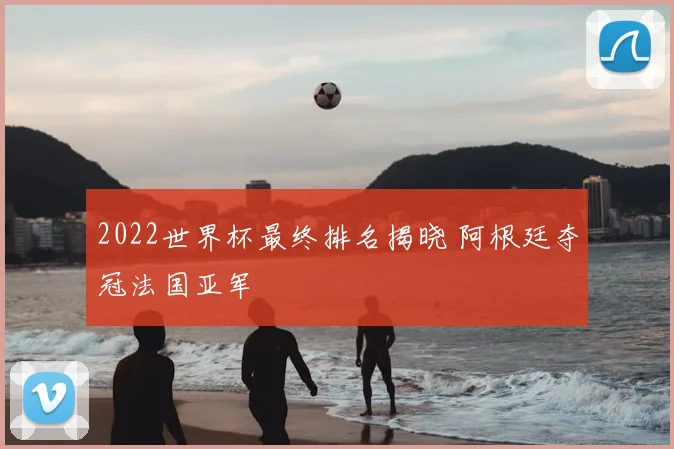 2022世界杯最终排名揭晓 阿根廷夺冠法国亚军