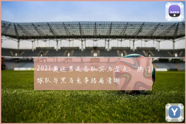 2021奥运男足各队实力盘点：热门球队与黑马竞争格局清晰